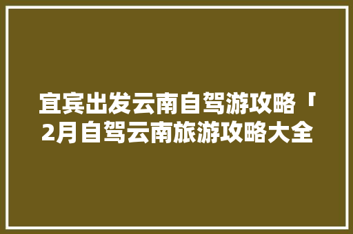 宜宾出发云南自驾游攻略「2月自驾云南旅游攻略大全」 宜宾出发云南自驾游攻略「2月自驾云南旅游攻略大全」 手机电脑