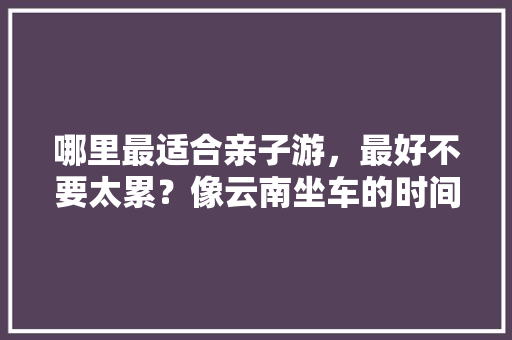 哪里最适合亲子游，最好不要太累？像云南坐车的时间太长，孩子觉得累，国外的也推荐一下如何「云南旅游攻略亲子游推荐一下」 哪里最适合亲子游，最好不要太累？像云南坐车的时间太长，孩子觉得累，国外的也推荐一下如何「云南旅游攻略亲子游推荐一下」 健康母婴