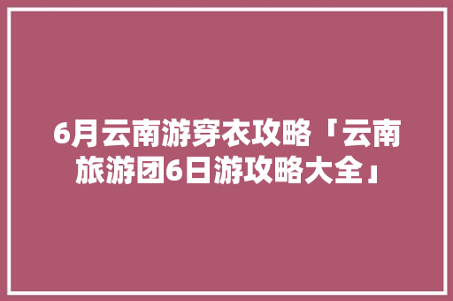 6月云南游穿衣攻略「云南旅游团6日游攻略大全」 6月云南游穿衣攻略「云南旅游团6日游攻略大全」 健康母婴