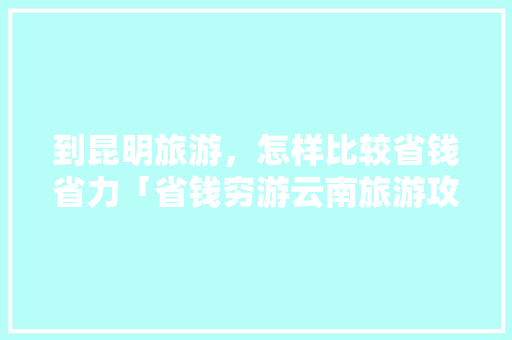 到昆明旅游，怎样比较省钱省力「省钱穷游云南旅游攻略大全」 到昆明旅游，怎样比较省钱省力「省钱穷游云南旅游攻略大全」 时尚穿搭
