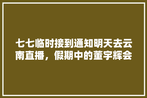 七七临时接到通知明天去云南直播，假期中的董宇辉会提前拉磨吗「云南旅游攻略7月」 七七临时接到通知明天去云南直播，假期中的董宇辉会提前拉磨吗「云南旅游攻略7月」 汽车常识