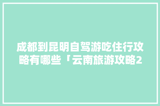 成都到昆明自驾游吃住行攻略有哪些「云南旅游攻略25条路线」 成都到昆明自驾游吃住行攻略有哪些「云南旅游攻略25条路线」 时尚穿搭