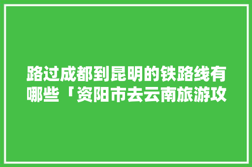 路过成都到昆明的铁路线有哪些「资阳市去云南旅游攻略路线」 路过成都到昆明的铁路线有哪些「资阳市去云南旅游攻略路线」 时尚穿搭