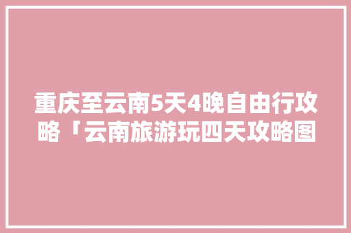 重庆至云南5天4晚自由行攻略「云南旅游玩四天攻略图片大全」 重庆至云南5天4晚自由行攻略「云南旅游玩四天攻略图片大全」 手机电脑