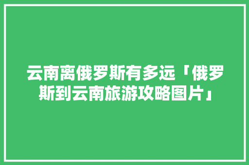 云南离俄罗斯有多远「俄罗斯到云南旅游攻略图片」 云南离俄罗斯有多远「俄罗斯到云南旅游攻略图片」 美食菜谱
