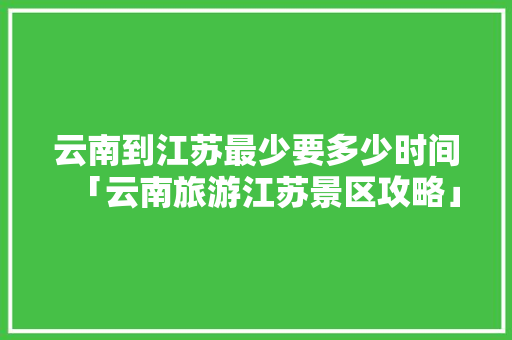 云南到江苏最少要多少时间「云南旅游江苏景区攻略」 云南到江苏最少要多少时间「云南旅游江苏景区攻略」 美食菜谱