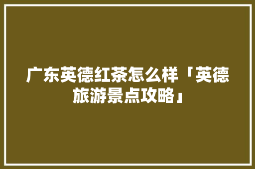 广东英德红茶怎么样「英德旅游景点攻略」 广东英德红茶怎么样「英德旅游景点攻略」 美食菜谱