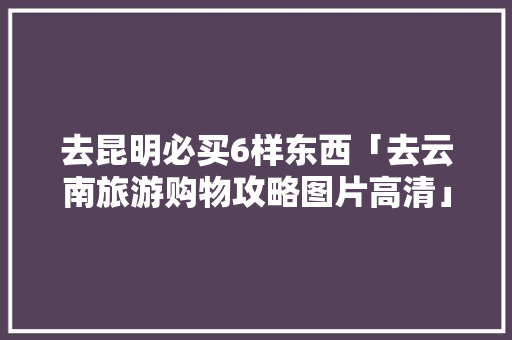 去昆明必买6样东西「去云南旅游购物攻略图片高清」 去昆明必买6样东西「去云南旅游购物攻略图片高清」 美食菜谱