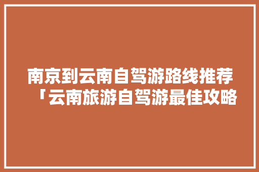 南京到云南自驾游路线推荐「云南旅游自驾游最佳攻略路线」 南京到云南自驾游路线推荐「云南旅游自驾游最佳攻略路线」 汽车常识