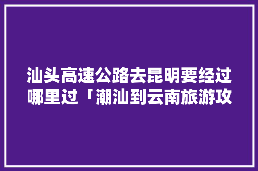 汕头高速公路去昆明要经过哪里过「潮汕到云南旅游攻略图片」 汕头高速公路去昆明要经过哪里过「潮汕到云南旅游攻略图片」 汽车常识