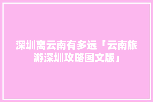 深圳离云南有多远「云南旅游深圳攻略图文版」 深圳离云南有多远「云南旅游深圳攻略图文版」 健康母婴