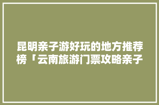 昆明亲子游好玩的地方推荐榜「云南旅游门票攻略亲子游玩」 昆明亲子游好玩的地方推荐榜「云南旅游门票攻略亲子游玩」 汽车常识
