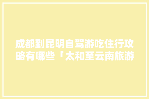 成都到昆明自驾游吃住行攻略有哪些「太和至云南旅游攻略路线」 成都到昆明自驾游吃住行攻略有哪些「太和至云南旅游攻略路线」 美食菜谱