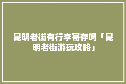 昆明老街有行李寄存吗「昆明老街游玩攻略」 昆明老街有行李寄存吗「昆明老街游玩攻略」 汽车常识