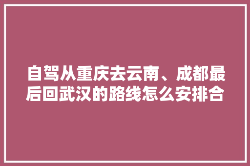自驾从重庆去云南、成都最后回武汉的路线怎么安排合适「武汉云南自由行旅游攻略」 自驾从重庆去云南、成都最后回武汉的路线怎么安排合适「武汉云南自由行旅游攻略」 健康母婴