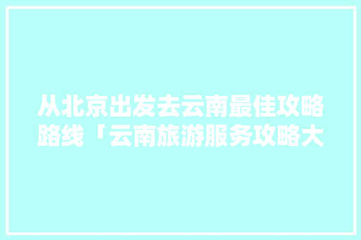 从北京出发去云南最佳攻略路线「云南旅游服务攻略大全」 从北京出发去云南最佳攻略路线「云南旅游服务攻略大全」 教育法律