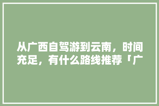 从广西自驾游到云南，时间充足，有什么路线推荐「广西靖西到云南旅游攻略路线」 从广西自驾游到云南，时间充足，有什么路线推荐「广西靖西到云南旅游攻略路线」 汽车常识