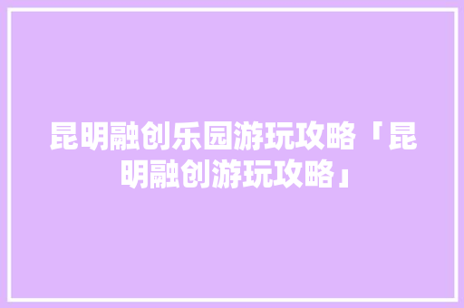 昆明融创乐园游玩攻略「昆明融创游玩攻略」 昆明融创乐园游玩攻略「昆明融创游玩攻略」 手机电脑