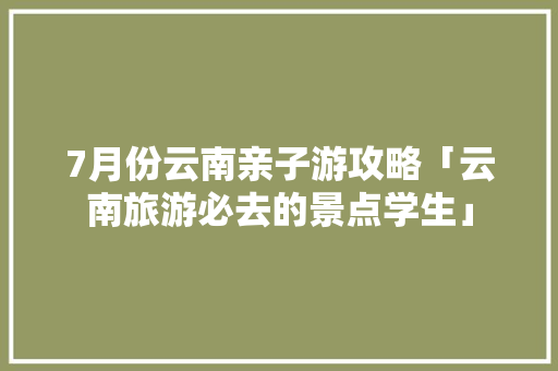7月份云南亲子游攻略「云南旅游必去的景点学生」 7月份云南亲子游攻略「云南旅游必去的景点学生」 汽车常识