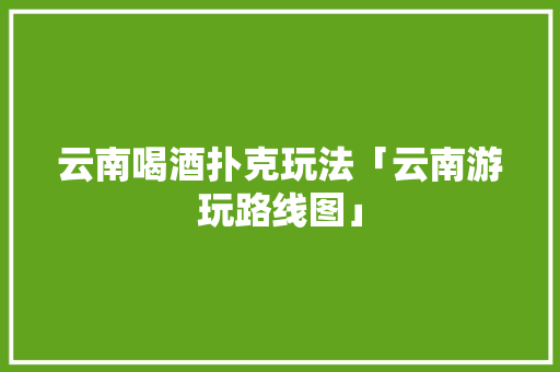 云南喝酒扑克玩法「云南游玩路线图」 云南喝酒扑克玩法「云南游玩路线图」 教育法律