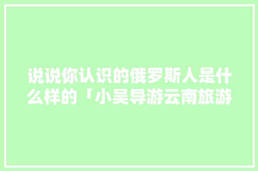 说说你认识的俄罗斯人是什么样的「小吴导游云南旅游攻略视频」 说说你认识的俄罗斯人是什么样的「小吴导游云南旅游攻略视频」 时尚穿搭