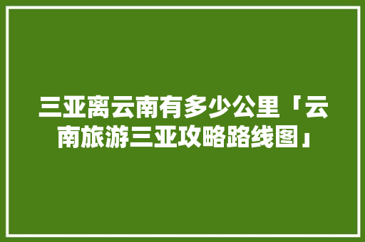 三亚离云南有多少公里「云南旅游三亚攻略路线图」 三亚离云南有多少公里「云南旅游三亚攻略路线图」 美食菜谱