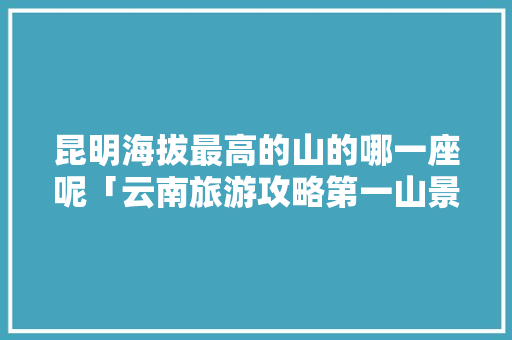 昆明海拔最高的山的哪一座呢「云南旅游攻略第一山景区」 昆明海拔最高的山的哪一座呢「云南旅游攻略第一山景区」 汽车常识