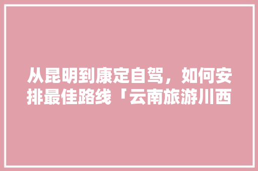 从昆明到康定自驾，如何安排最佳路线「云南旅游川西攻略一日游」 从昆明到康定自驾，如何安排最佳路线「云南旅游川西攻略一日游」 美食菜谱
