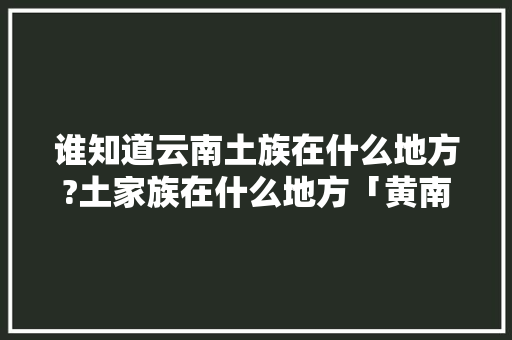 谁知道云南土族在什么地方?土家族在什么地方「黄南到云南旅游路线攻略图」 谁知道云南土族在什么地方?土家族在什么地方「黄南到云南旅游路线攻略图」 教育法律