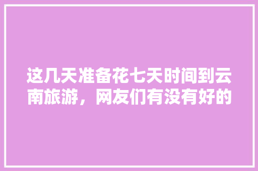 这几天准备花七天时间到云南旅游，网友们有没有好的建议啊「5月份云南旅游攻略」 这几天准备花七天时间到云南旅游，网友们有没有好的建议啊「5月份云南旅游攻略」 美食菜谱