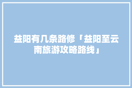 益阳有几条路修「益阳至云南旅游攻略路线」 益阳有几条路修「益阳至云南旅游攻略路线」 健康母婴