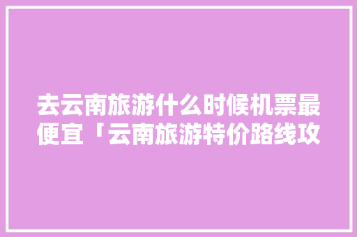 去云南旅游什么时候机票最便宜「云南旅游特价路线攻略图」 去云南旅游什么时候机票最便宜「云南旅游特价路线攻略图」 美食菜谱