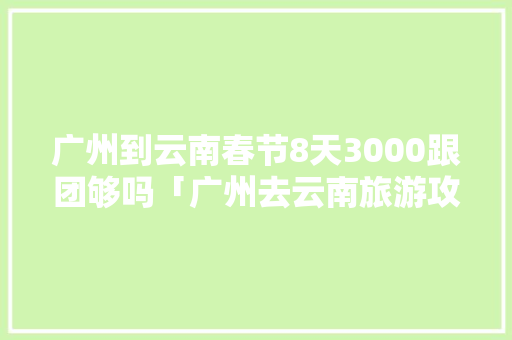 广州到云南春节8天3000跟团够吗「广州去云南旅游攻略全部路线」 广州到云南春节8天3000跟团够吗「广州去云南旅游攻略全部路线」 美食菜谱