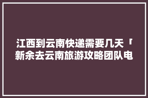 江西到云南快递需要几天「新余去云南旅游攻略团队电话」 江西到云南快递需要几天「新余去云南旅游攻略团队电话」 健康母婴