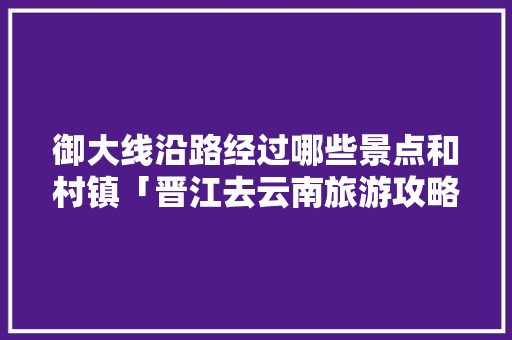 御大线沿路经过哪些景点和村镇「晋江去云南旅游攻略路线图」 御大线沿路经过哪些景点和村镇「晋江去云南旅游攻略路线图」 健康母婴