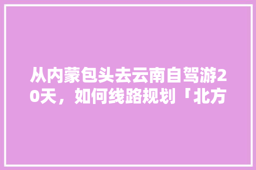 从内蒙包头去云南自驾游20天，如何线路规划「北方自驾云南旅游攻略图片」 从内蒙包头去云南自驾游20天，如何线路规划「北方自驾云南旅游攻略图片」 健康母婴