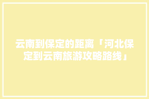云南到保定的距离「河北保定到云南旅游攻略路线」 云南到保定的距离「河北保定到云南旅游攻略路线」 健康母婴