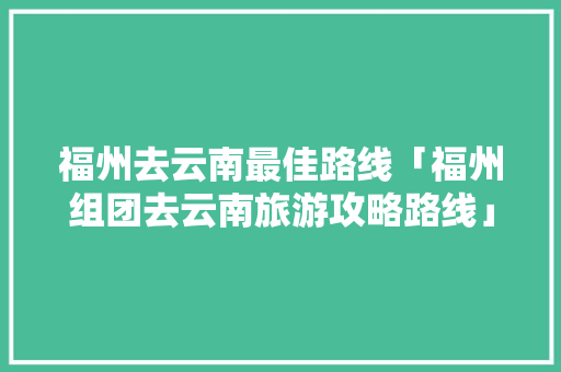 福州去云南最佳路线「福州组团去云南旅游攻略路线」 福州去云南最佳路线「福州组团去云南旅游攻略路线」 美食菜谱