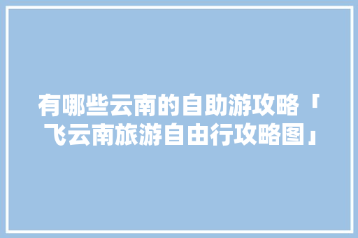 有哪些云南的自助游攻略「飞云南旅游自由行攻略图」 有哪些云南的自助游攻略「飞云南旅游自由行攻略图」 美食菜谱