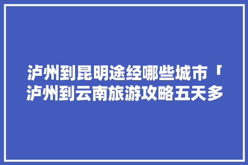 泸州到昆明途经哪些城市「泸州到云南旅游攻略五天多少钱」 泸州到昆明途经哪些城市「泸州到云南旅游攻略五天多少钱」 美食菜谱