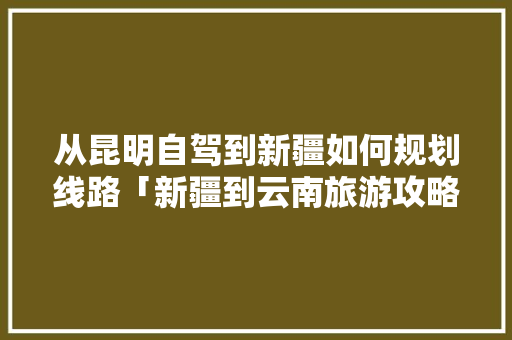 从昆明自驾到新疆如何规划线路「新疆到云南旅游攻略详细路线」 从昆明自驾到新疆如何规划线路「新疆到云南旅游攻略详细路线」 时尚穿搭