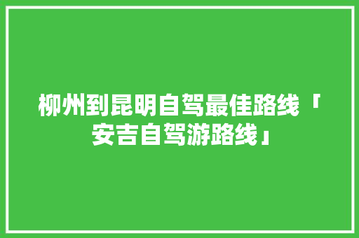 柳州到昆明自驾最佳路线「安吉自驾游路线」 柳州到昆明自驾最佳路线「安吉自驾游路线」 美食菜谱