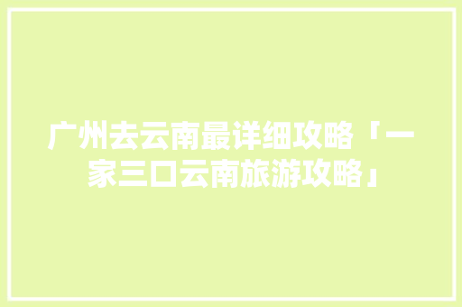 广州去云南最详细攻略「一家三口云南旅游攻略」 广州去云南最详细攻略「一家三口云南旅游攻略」 手机电脑