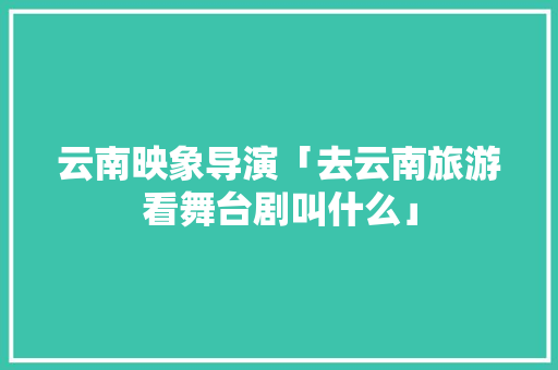 云南映象导演「去云南旅游看舞台剧叫什么」 云南映象导演「去云南旅游看舞台剧叫什么」 健康母婴