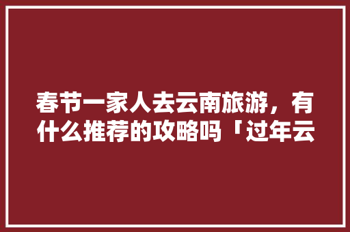 春节一家人去云南旅游，有什么推荐的攻略吗「过年云南旅游攻略15天以上」 春节一家人去云南旅游，有什么推荐的攻略吗「过年云南旅游攻略15天以上」 手机电脑