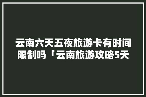 云南六天五夜旅游卡有时间限制吗「云南旅游攻略5天4夜花多少钱」 云南六天五夜旅游卡有时间限制吗「云南旅游攻略5天4夜花多少钱」 健康母婴