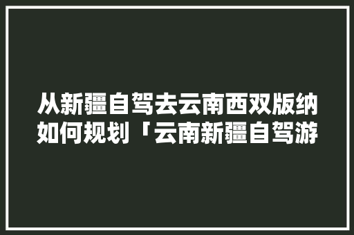 从新疆自驾去云南西双版纳如何规划「云南新疆自驾游」 从新疆自驾去云南西双版纳如何规划「云南新疆自驾游」 汽车常识