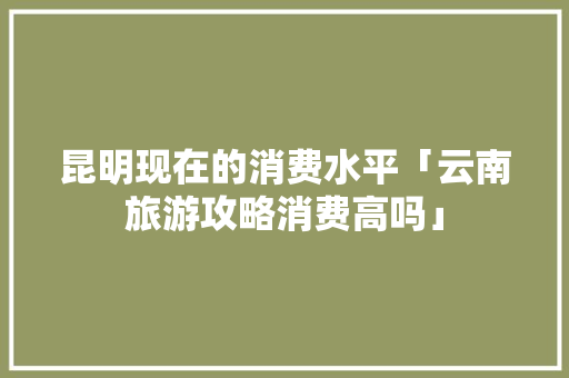 昆明现在的消费水平「云南旅游攻略消费高吗」 昆明现在的消费水平「云南旅游攻略消费高吗」 健康母婴