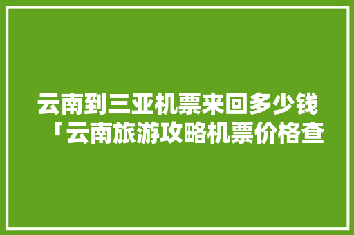 云南到三亚机票来回多少钱「云南旅游攻略机票价格查询」 云南到三亚机票来回多少钱「云南旅游攻略机票价格查询」 美食菜谱