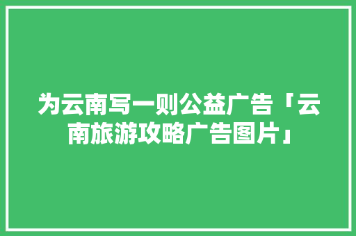 为云南写一则公益广告「云南旅游攻略广告图片」 为云南写一则公益广告「云南旅游攻略广告图片」 时尚穿搭